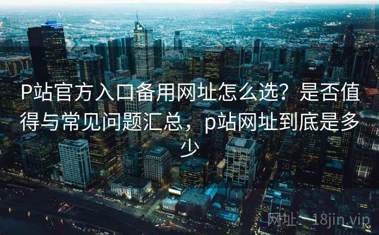 P站官方入口备用网址怎么选?是否值得与常见问题汇总,p站网址到底是多少 第1张 P站官方入口备用网址怎么选?是否值得与常见问题汇总,p站网址到底是多少 第1张