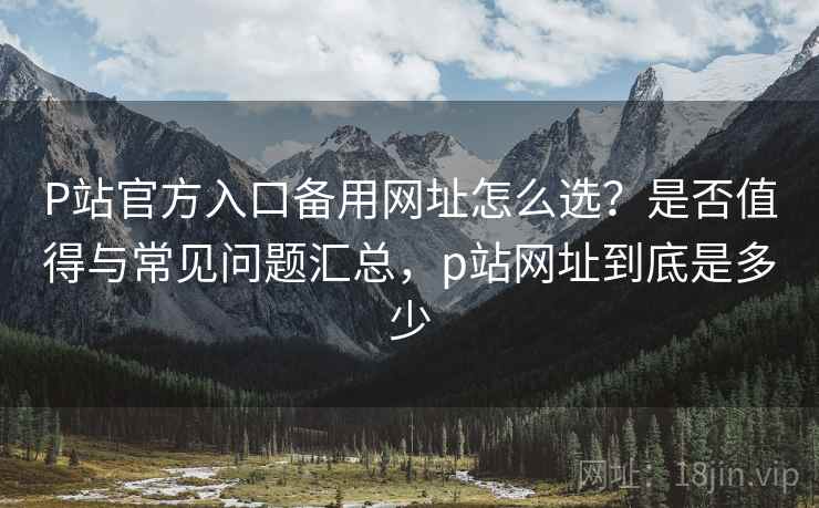 P站官方入口备用网址怎么选?是否值得与常见问题汇总,p站网址到底是多少 第2张 P站官方入口备用网址怎么选?是否值得与常见问题汇总,p站网址到底是多少 第2张