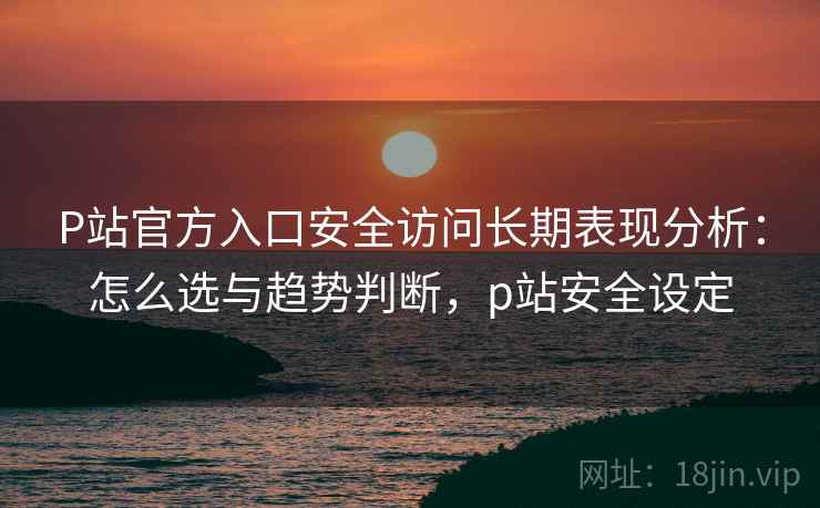 P站官方入口安全访问长期表现分析：怎么选与趋势判断，p站安全设定  第1张