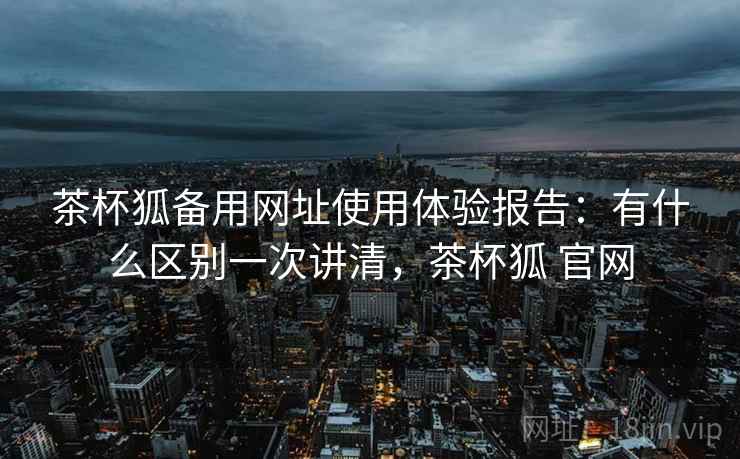 茶杯狐备用网址使用体验报告：有什么区别一次讲清，茶杯狐 官网  第1张