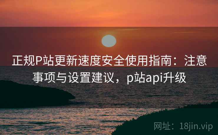 正规P站更新速度安全使用指南:注意事项与设置建议,p站api升级 第1张 正规P站更新速度安全使用指南:注意事项与设置建议,p站api升级 第1张