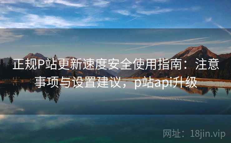 正规P站更新速度安全使用指南:注意事项与设置建议,p站api升级 第2张 正规P站更新速度安全使用指南:注意事项与设置建议,p站api升级 第2张